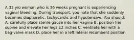 A 33 y/o woman who is 36 weeks pregnant is experiencing vaginal bleeding. During transport, you note that she suddenly becomes diaphoretic, tachycardic and hypotensive. You should: A. carefully place sterile gauze into her vagina B. position her supine and elevate her legs 12 inches C. ventilate her with a bag-valve mask D. place her in a left lateral recumbent position