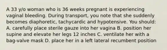 A 33 y/o woman who is 36 weeks pregnant is experiencing vaginal bleeding. During transport, you note that she suddenly becomes diaphoretic, tachycardic and hypotensive. You should: A. carefully place sterile gauze into her vagina B. position her supine and elevate her legs 12 inches C. ventilate her with a bag-valve mask D. place her in a left lateral recumbent position