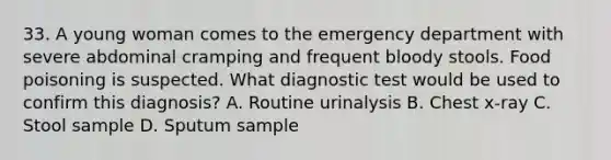 33. A young woman comes to the emergency department with severe abdominal cramping and frequent bloody stools. Food poisoning is suspected. What diagnostic test would be used to confirm this diagnosis? A. Routine urinalysis B. Chest x-ray C. Stool sample D. Sputum sample