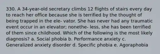 330. A 34-year-old secretary climbs 12 flights of stairs every day to reach her office because she is terrified by the thought of being trapped in the ele- vator. She has never had any traumatic event occur in an elevator; nonethe- less, she has been terrified of them since childhood. Which of the following is the most likely diagnosis? a. Social phobia b. Performance anxiety c. Generalized anxiety disorder d. Specific phobia e. Agoraphobia