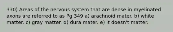 330) Areas of the nervous system that are dense in myelinated axons are referred to as Pg 349 a) arachnoid mater. b) white matter. c) gray matter. d) dura mater. e) it doesn't matter.