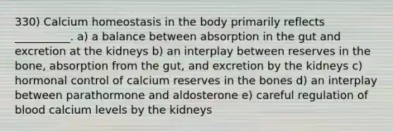 330) Calcium homeostasis in the body primarily reflects __________. a) a balance between absorption in the gut and excretion at the kidneys b) an interplay between reserves in the bone, absorption from the gut, and excretion by the kidneys c) hormonal control of calcium reserves in the bones d) an interplay between parathormone and aldosterone e) careful regulation of blood calcium levels by the kidneys