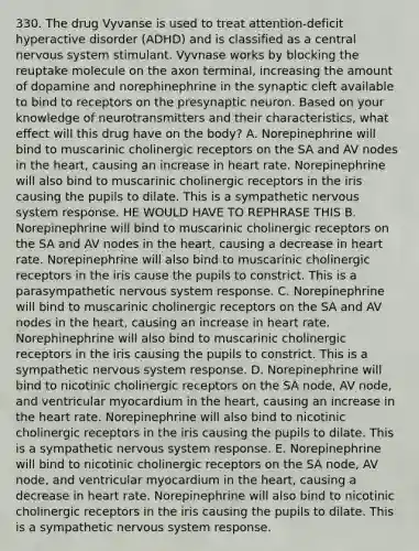 330. The drug Vyvanse is used to treat attention-deficit hyperactive disorder (ADHD) and is classified as a central nervous system stimulant. Vyvnase works by blocking the reuptake molecule on the axon terminal, increasing the amount of dopamine and norephinephrine in the synaptic cleft available to bind to receptors on the presynaptic neuron. Based on your knowledge of neurotransmitters and their characteristics, what effect will this drug have on the body? A. Norepinephrine will bind to muscarinic cholinergic receptors on the SA and AV nodes in the heart, causing an increase in heart rate. Norepinephrine will also bind to muscarinic cholinergic receptors in the iris causing the pupils to dilate. This is a sympathetic nervous system response. HE WOULD HAVE TO REPHRASE THIS B. Norepinephrine will bind to muscarinic cholinergic receptors on the SA and AV nodes in the heart, causing a decrease in heart rate. Norepinephrine will also bind to muscarinic cholinergic receptors in the iris cause the pupils to constrict. This is a parasympathetic nervous system response. C. Norepinephrine will bind to muscarinic cholinergic receptors on the SA and AV nodes in the heart, causing an increase in heart rate. Norephinephrine will also bind to muscarinic cholinergic receptors in the iris causing the pupils to constrict. This is a sympathetic nervous system response. D. Norepinephrine will bind to nicotinic cholinergic receptors on the SA node, AV node, and ventricular myocardium in the heart, causing an increase in the heart rate. Norepinephrine will also bind to nicotinic cholinergic receptors in the iris causing the pupils to dilate. This is a sympathetic nervous system response. E. Norepinephrine will bind to nicotinic cholinergic receptors on the SA node, AV node, and ventricular myocardium in the heart, causing a decrease in heart rate. Norepinephrine will also bind to nicotinic cholinergic receptors in the iris causing the pupils to dilate. This is a sympathetic nervous system response.