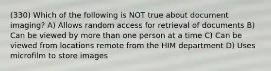 (330) Which of the following is NOT true about document imaging? A) Allows random access for retrieval of documents B) Can be viewed by more than one person at a time C) Can be viewed from locations remote from the HIM department D) Uses microfilm to store images