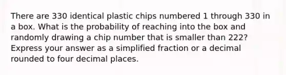 There are 330 identical plastic chips numbered 1 through 330 in a box. What is the probability of reaching into the box and randomly drawing a chip number that is smaller than 222? Express your answer as a simplified fraction or a decimal rounded to four decimal places.