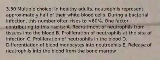 3.30 Multiple choice: In healthy adults, neutrophils represent approximately half of their white blood cells. During a bacterial infection, this number often rises to >80%. One factor contributing to this rise is: A. Recruitment of neutrophils from tissues into the blood B. Proliferation of neutrophils at the site of infection C. Proliferation of neutrophils in the blood D. Differentiation of blood monocytes into neutrophils E. Release of neutrophils into the blood from the bone marrow