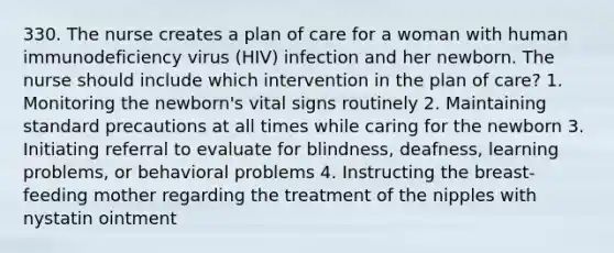 330. The nurse creates a plan of care for a woman with human immunodeficiency virus (HIV) infection and her newborn. The nurse should include which intervention in the plan of care? 1. Monitoring the newborn's vital signs routinely 2. Maintaining standard precautions at all times while caring for the newborn 3. Initiating referral to evaluate for blindness, deafness, learning problems, or behavioral problems 4. Instructing the breast-feeding mother regarding the treatment of the nipples with nystatin ointment