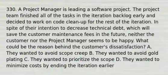 330. A Project Manager is leading a software project. The project team finished all of the tasks in the iteration backlog early and decided to work on code clean-up for the rest of the iteration. In spite of their intention to decrease technical debt, which will save the customer maintenance fees in the future, neither the customer nor the Project Manager seems to be happy. What could be the reason behind the customer's dissatisfaction? A. They wanted to avoid scope creep B. They wanted to avoid gold plating C. They wanted to prioritize the scope D. They wanted to minimize costs by ending the iteration earlier