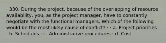 · 330. During the project, because of the overlapping of resource availability, you, as the project manager, have to constantly negotiate with the functional managers. Which of the following would be the most likely cause of conflict? · · a. Project priorities · b. Schedules · c. Administrative procedures · d. Cost