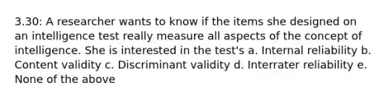 3.30: A researcher wants to know if the items she designed on an intelligence test really measure all aspects of the concept of intelligence. She is interested in the test's a. Internal reliability b. Content validity c. Discriminant validity d. Interrater reliability e. None of the above