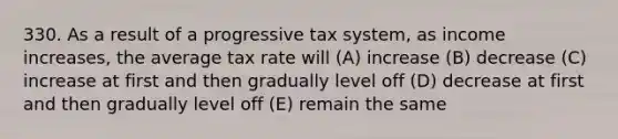 330. As a result of a progressive tax system, as income increases, the average tax rate will (A) increase (B) decrease (C) increase at first and then gradually level off (D) decrease at first and then gradually level off (E) remain the same