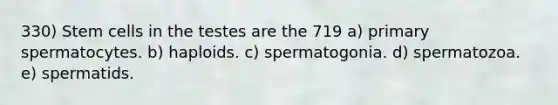 330) Stem cells in the testes are the 719 a) primary spermatocytes. b) haploids. c) spermatogonia. d) spermatozoa. e) spermatids.