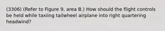 (3306) (Refer to Figure 9, area B.) How should the flight controls be held while taxiing tailwheel airplane into right quartering headwind?