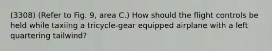 (3308) (Refer to Fig. 9, area C.) How should the flight controls be held while taxiing a tricycle-gear equipped airplane with a left quartering tailwind?