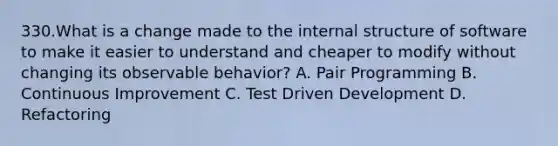 330.What is a change made to the internal structure of software to make it easier to understand and cheaper to modify without changing its observable behavior? A. Pair Programming B. Continuous Improvement C. Test Driven Development D. Refactoring