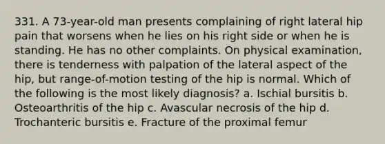 331. A 73-year-old man presents complaining of right lateral hip pain that worsens when he lies on his right side or when he is standing. He has no other complaints. On physical examination, there is tenderness with palpation of the lateral aspect of the hip, but range-of-motion testing of the hip is normal. Which of the following is the most likely diagnosis? a. Ischial bursitis b. Osteoarthritis of the hip c. Avascular necrosis of the hip d. Trochanteric bursitis e. Fracture of the proximal femur