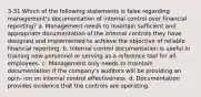 3-31 Which of the following statements is false regarding management's documentation of internal control over financial reporting? a. Management needs to maintain sufficient and appropriate documentation of the internal controls they have designed and implemented to achieve the objective of reliable financial reporting. b. Internal control documentation is useful in training new personnel or serving as a reference tool for all employees. c. Management only needs to maintain documentation if the company's auditors will be providing an opin- ion on internal control effectiveness. d. Documentation provides evidence that the controls are operating.