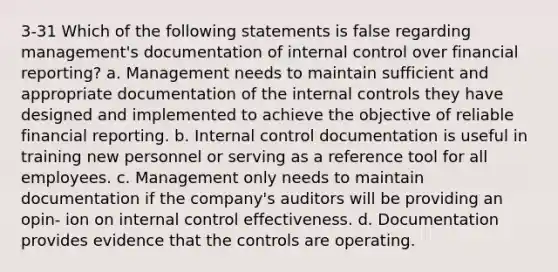 3-31 Which of the following statements is false regarding management's documentation of internal control over financial reporting? a. Management needs to maintain sufficient and appropriate documentation of the internal controls they have designed and implemented to achieve the objective of reliable financial reporting. b. Internal control documentation is useful in training new personnel or serving as a reference tool for all employees. c. Management only needs to maintain documentation if the company's auditors will be providing an opin- ion on internal control effectiveness. d. Documentation provides evidence that the controls are operating.