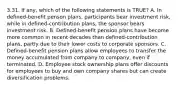 3.31. If any, which of the following statements is TRUE? A. In defined-benefit penson plans, participants bear investment risk, while in defined-contribution plans, the sponsor bears investment risk. B. Defined-benefit pension plans have become more common in recent decades than defined-contribution plans, partly due to their lower costs to corporate sponsors. C. Defined-benefit pension plans allow employees to transfer the money accumulated from company to company, even if terminated. D. Employee stock ownership plans offer discounts for employees to buy and own company shares but can create diversification problems.