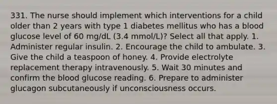 331. The nurse should implement which interventions for a child older than 2 years with type 1 diabetes mellitus who has a blood glucose level of 60 mg/dL (3.4 mmol/L)? Select all that apply. 1. Administer regular insulin. 2. Encourage the child to ambulate. 3. Give the child a teaspoon of honey. 4. Provide electrolyte replacement therapy intravenously. 5. Wait 30 minutes and confirm the blood glucose reading. 6. Prepare to administer glucagon subcutaneously if unconsciousness occurs.