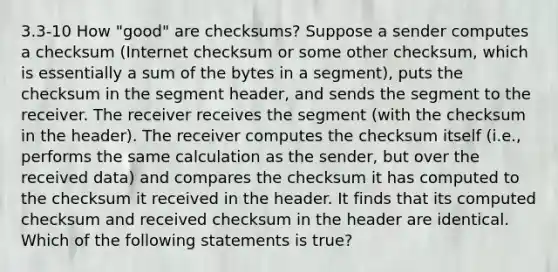 3.3-10 How "good" are checksums? Suppose a sender computes a checksum (Internet checksum or some other checksum, which is essentially a sum of the bytes in a segment), puts the checksum in the segment header, and sends the segment to the receiver. The receiver receives the segment (with the checksum in the header). The receiver computes the checksum itself (i.e., performs the same calculation as the sender, but over the received data) and compares the checksum it has computed to the checksum it received in the header. It finds that its computed checksum and received checksum in the header are identical. Which of the following statements is true?