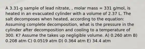 A 3.31-g sample of lead nitrate, , molar mass = 331 g/mol, is heated in an evacuated cylinder with a volume of 2.37 L. The salt decomposes when heated, according to the equation: Assuming complete decomposition, what is the pressure in the cylinder after decomposition and cooling to a temperature of 300. K? Assume the takes up negligible volume. A) 0.260 atm B) 0.208 atm C) 0.0519 atm D) 0.364 atm E) 34.4 atm