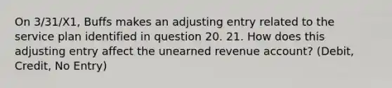 On 3/31/X1, Buffs makes an adjusting entry related to the service plan identified in question 20. 21. How does this adjusting entry affect the unearned revenue account? (Debit, Credit, No Entry)