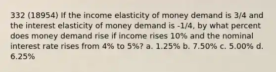 332 (18954) If the income elasticity of money demand is 3/4 and the interest elasticity of money demand is -1/4, by what percent does money demand rise if income rises 10% and the nominal interest rate rises from 4% to 5%? a. 1.25% b. 7.50% c. 5.00% d. 6.25%