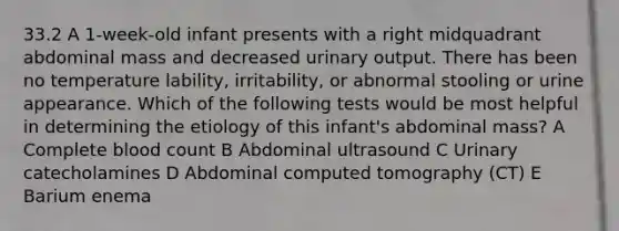 33.2 A 1-week-old infant presents with a right midquadrant abdominal mass and decreased urinary output. There has been no temperature lability, irritability, or abnormal stooling or urine appearance. Which of the following tests would be most helpful in determining the etiology of this infant's abdominal mass? A Complete blood count B Abdominal ultrasound C Urinary catecholamines D Abdominal computed tomography (CT) E Barium enema