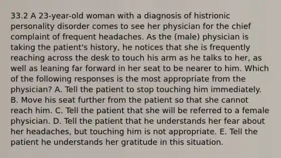 33.2 A 23-year-old woman with a diagnosis of histrionic personality disorder comes to see her physician for the chief complaint of frequent headaches. As the (male) physician is taking the patient's history, he notices that she is frequently reaching across the desk to touch his arm as he talks to her, as well as leaning far forward in her seat to be nearer to him. Which of the following responses is the most appropriate from the physician? A. Tell the patient to stop touching him immediately. B. Move his seat further from the patient so that she cannot reach him. C. Tell the patient that she will be referred to a female physician. D. Tell the patient that he understands her fear about her headaches, but touching him is not appropriate. E. Tell the patient he understands her gratitude in this situation.