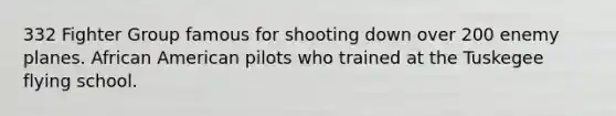 332 Fighter Group famous for shooting down over 200 enemy planes. African American pilots who trained at the Tuskegee flying school.