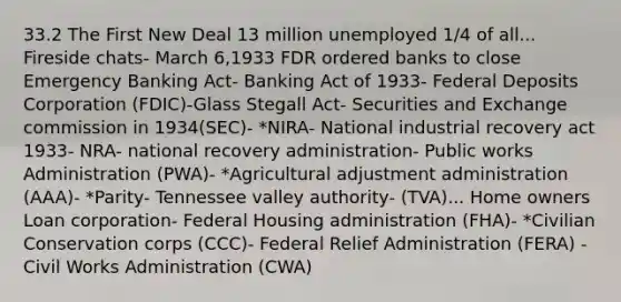 33.2 The First New Deal 13 million unemployed 1/4 of all... Fireside chats- March 6,1933 FDR ordered banks to close Emergency Banking Act- Banking Act of 1933- Federal Deposits Corporation (FDIC)-Glass Stegall Act- Securities and Exchange commission in 1934(SEC)- *NIRA- National industrial recovery act 1933- NRA- national recovery administration- Public works Administration (PWA)- *Agricultural adjustment administration (AAA)- *Parity- Tennessee valley authority- (TVA)... Home owners Loan corporation- Federal Housing administration (FHA)- *Civilian Conservation corps (CCC)- Federal Relief Administration (FERA) - Civil Works Administration (CWA)