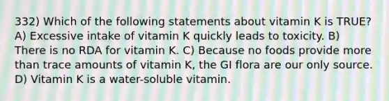 332) Which of the following statements about vitamin K is TRUE? A) Excessive intake of vitamin K quickly leads to toxicity. B) There is no RDA for vitamin K. C) Because no foods provide more than trace amounts of vitamin K, the GI flora are our only source. D) Vitamin K is a water-soluble vitamin.