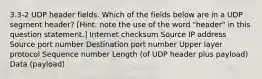 3.3-2 UDP header fields. Which of the fields below are in a UDP segment header? [Hint: note the use of the word "header" in this question statement.] Internet checksum Source IP address Source port number Destination port number Upper layer protocol Sequence number Length (of UDP header plus payload) Data (payload)