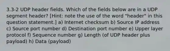 3.3-2 UDP header fields. Which of the fields below are in a UDP segment header? [Hint: note the use of the word "header" in this question statement.] a) Internet checksum b) Source IP address c) Source port number d) Destination port number e) Upper layer protocol f) Sequence number g) Length (of UDP header plus payload) h) Data (payload)