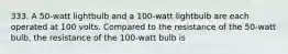 333. A 50-watt lightbulb and a 100-watt lightbulb are each operated at 100 volts. Compared to the resistance of the 50-watt bulb, the resistance of the 100-watt bulb is