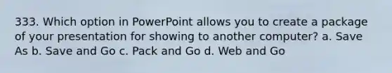 333. Which option in PowerPoint allows you to create a package of your presentation for showing to another computer? a. Save As b. Save and Go c. Pack and Go d. Web and Go