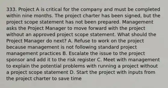 333. Project A is critical for the company and must be completed within nine months. The project charter has been signed, but the project scope statement has not been prepared. Management asks the Project Manager to move forward with the project without an approved project scope statement. What should the Project Manager do next? A. Refuse to work on the project because management is not following standard project management practices B. Escalate the issue to the project sponsor and add it to the risk register C. Meet with management to explain the potential problems with running a project without a project scope statement D. Start the project with inputs from the project charter to save time