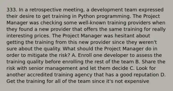 333. In a retrospective meeting, a development team expressed their desire to get training in Python programming. The Project Manager was checking some well-known training providers when they found a new provider that offers the same training for really interesting prices. The Project Manager was hesitant about getting the training from this new provider since they weren't sure about the quality. What should the Project Manager do in order to mitigate the risk? A. Enroll one developer to assess the training quality before enrolling the rest of the team B. Share the risk with senior management and let them decide C. Look for another accredited training agency that has a good reputation D. Get the training for all of the team since it's not expensive