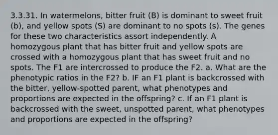 3.3.31. In watermelons, bitter fruit (B) is dominant to sweet fruit (b), and yellow spots (S) are dominant to no spots (s). The genes for these two characteristics assort independently. A homozygous plant that has bitter fruit and yellow spots are crossed with a homozygous plant that has sweet fruit and no spots. The F1 are intercrossed to produce the F2. a. What are the phenotypic ratios in the F2? b. IF an F1 plant is backcrossed with the bitter, yellow-spotted parent, what phenotypes and proportions are expected in the offspring? c. If an F1 plant is backcrossed with the sweet, unspotted parent, what phenotypes and proportions are expected in the offspring?