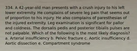 334. A 42-year-old man presents with a crush injury to his left lower extremity. He complains of severe leg pain that seems out of proportion to his injury. He also complains of paresthesias of the injured extremity. Leg examination is significant for pallor and coldness. The dorsalis pedis and posterior tibialis pulses are not palpable. Which of the following is the most likely diagnosis? a. Arterial insufficiency b. Pelvic fracture c. Aortic insufficiency d. Aortic dissection e. Compartment syndrome