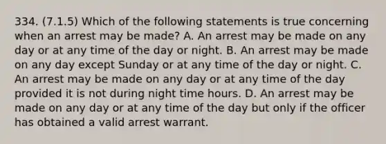 334. (7.1.5) Which of the following statements is true concerning when an arrest may be made? A. An arrest may be made on any day or at any time of the day or night. B. An arrest may be made on any day except Sunday or at any time of the day or night. C. An arrest may be made on any day or at any time of the day provided it is not during night time hours. D. An arrest may be made on any day or at any time of the day but only if the officer has obtained a valid arrest warrant.