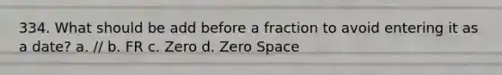 334. What should be add before a fraction to avoid entering it as a date? a. // b. FR c. Zero d. Zero Space