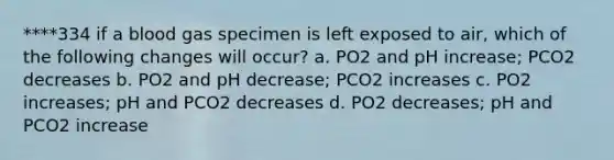 ****334 if a blood gas specimen is left exposed to air, which of the following changes will occur? a. PO2 and pH increase; PCO2 decreases b. PO2 and pH decrease; PCO2 increases c. PO2 increases; pH and PCO2 decreases d. PO2 decreases; pH and PCO2 increase