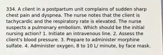 334. A client in a postpartum unit complains of sudden sharp chest pain and dyspnea. The nurse notes that the client is tachycardic and the respiratory rate is elevated. The nurse suspects a pulmonary embolism. Which should be the initial nursing action? 1. Initiate an intravenous line. 2. Assess the client's blood pressure. 3. Prepare to administer morphine sulfate. 4. Administer oxygen, 8 to 10 L/ minute, by face mask.