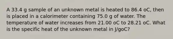 A 33.4 g sample of an unknown metal is heated to 86.4 oC, then is placed in a calorimeter containing 75.0 g of water. The temperature of water increases from 21.00 oC to 28.21 oC. What is the specific heat of the unknown metal in J/goC?