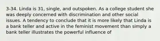 3-34. Linda is 31, single, and outspoken. As a college student she was deeply concerned with discrimination and other social issues. A tendency to conclude that it is more likely that Linda is a bank teller and active in the feminist movement than simply a bank teller illustrates the powerful influence of