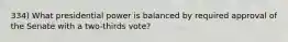 334) What presidential power is balanced by required approval of the Senate with a two-thirds vote?