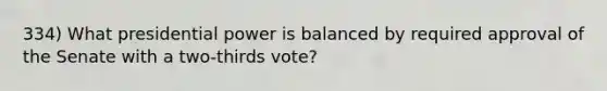 334) What presidential power is balanced by required approval of the Senate with a two-thirds vote?