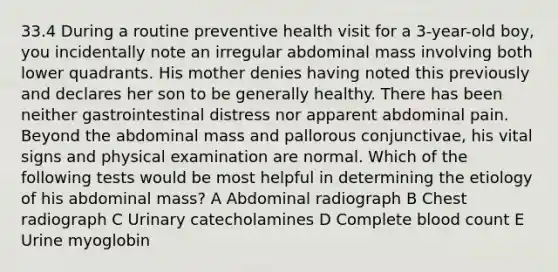 33.4 During a routine preventive health visit for a 3-year-old boy, you incidentally note an irregular abdominal mass involving both lower quadrants. His mother denies having noted this previously and declares her son to be generally healthy. There has been neither gastrointestinal distress nor apparent abdominal pain. Beyond the abdominal mass and pallorous conjunctivae, his vital signs and physical examination are normal. Which of the following tests would be most helpful in determining the etiology of his abdominal mass? A Abdominal radiograph B Chest radiograph C Urinary catecholamines D Complete blood count E Urine myoglobin